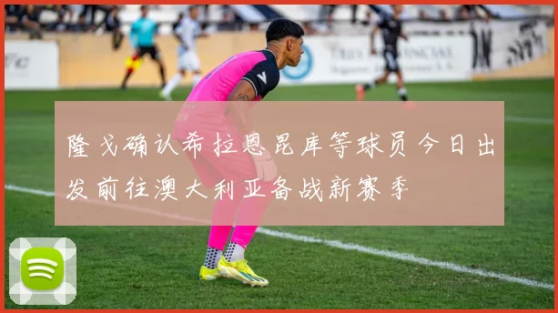 隆戈确认希拉恩昆库等球员今日出发前往澳大利亚备战新赛季